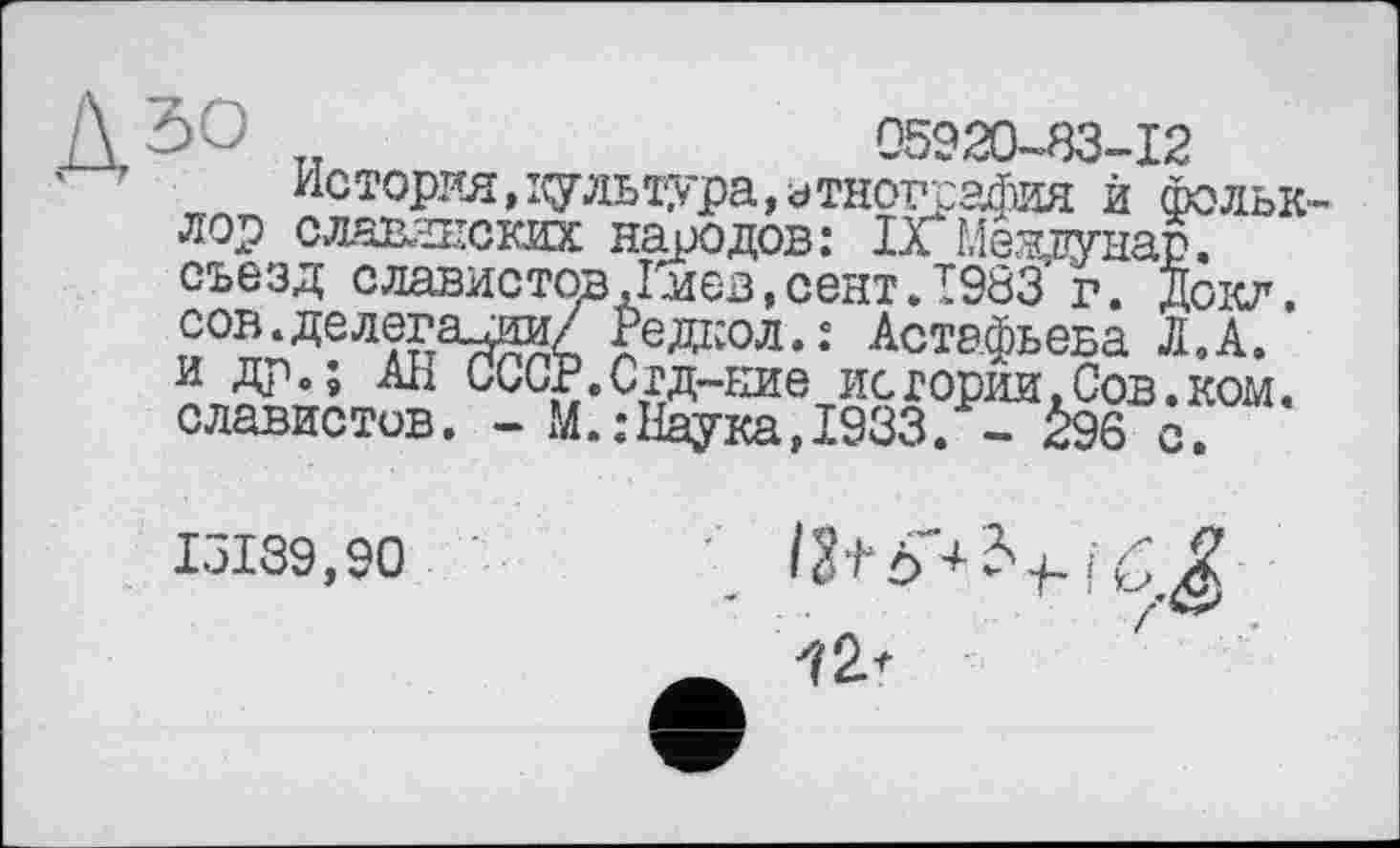 ﻿„	05920-83-12
История, і^гльтура, этнография й Фольк лор славянских народов: 1л Меадунар. съезд славистов ,1мев,сент.Т983 г. докл. сов.делега —-------- *	“	~
и др.; АН славистов,
s-—	X • ^ОКЛ ■
гедкол.: Астафьева Л. А.
г.’СгД-сте истории.Сов.ком.
М.:Наука,1933. - 296 с.
15139,90	;